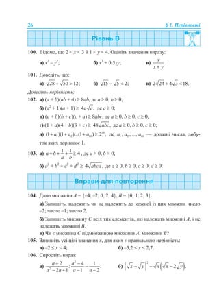 26 § 1. Нерівності
100. Відомо, що 2 < х < 3 й 1 < у < 4. Оцініть значення виразу:
а) х2
– у2
; б) х3
+ 0,5ху; в)
y
x y
.
101. Доведіть, що:
а) 28 50 12;  б) 15 5 2;  в) 2 24 4 3 18. 
Доведіть нерівність:
102. а) (a + b)(ab + 4)  8ab, де a  0, b  0;
б) (a2
+ 1)(a + 1)  4 ,a a де a  0;
в) (a + b)(b + c)(c + a)  8abc, де a  0, b  0, c  0;
г) (1 + а)(4 + b)(9 + c)  48 ,abc де a  0, b  0, c  0;
д) 10
1 2 10(1 )(1 )...(1 ) 2 ,a a a    де 1 2 10, , ...,a a a — додатні числа, добу-
ток яких дорівнює 1.
103. а)
1 1
4a b
a b
    , де a > 0, b > 0;
б) a2
+ b2
+ c2
+ d2
 4 ,abcd де a  0, b  0, c  0, d  0.
104. Дано множини А = {–4; –2; 0; 2; 4}, В = {0; 1; 2; 3}.
а) Запишіть, належить чи не належить до кожної із цих множин число
–2; число –1; число 2.
б) Запишіть множину С всіх тих елементів, які належать множині А, і не
належать множині В.
в) Чи є множина С підмножиною множини А; множини В?
105. Запишіть усі цілі значення х, для яких є правильною нерівність:
а) –2  x < 4; б) –5,2 < x < 2,7.
106. Спростіть вираз:
а)
2
2
2 4 1
: ;
2 1 1 2
a a
a a a a
 

   
б)    
2
2 .x y x x y  
 