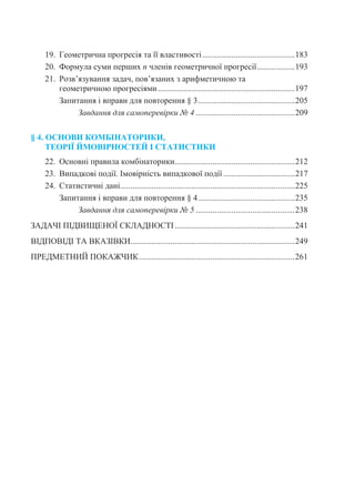 19. Геометрична прогресія та її властивості............................................183
20. Формула суми перших n членів геометричної прогресії..................193
21. Розв’язування задач, пов’язаних з арифметичною та
геометричною прогресіями.................................................................197
Запитання і вправи для повторення § 3..............................................205
Завдання для самоперевірки № 4 ...............................................209
§ 4. ОСНОВИ КОМБІНАТОРИКИ,
ТЕОРІЇ ЙМОВІРНОСТЕЙ І СТАТИСТИКИ
22. Основні правила комбінаторики.........................................................212
23. Випадкові події. Імовірність випадкової події..................................217
24. Статистичні дані...................................................................................225
Запитання і вправи для повторення § 4..............................................235
Завдання для самоперевірки № 5 ...............................................238
ЗАДАЧІ ПІДВИЩЕНОЇ СКЛАДНОСТІ.........................................................241
ВІДПОВІДІ ТА ВКАЗІВКИ..............................................................................249
ПРЕДМЕТНИЙ ПОКАЖЧИК..........................................................................261
 