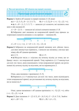 4. Числові проміжки. Об’єднання та переріз множин 31
Вправа 1. Знайти об’єднання та переріз множин А і В, якщо:
а) А = {2; 3; 5}, B = {1; 3; 5; 7}; б) А = (–2; 2], В = (–; –1]  [2; +).
● а) A  B = {1; 2; 3; 5; 7} — записали усі елементи, які належать мно-
жині A або множині B;
A  B = {3; 5} — записали всі спільні елементи множин A і B.
б) Зобразимо дані множини на координатній прямій (над прямою за-
штриховані елементи множини А, під прямою — множини В).
А  В = (–; +); А  В = (–2; –1]  {2}. ●
Вправа 2. Зобразити на координатній прямій множину всіх дійсних чисел,
для яких виконується нерівність, і записати цю множину у вигляді про-
міжку або об’єднання проміжків:
а) x  5; б) x  5.
● а) Модулем числа х є відстань від початку відліку до точки, що зо-
бражує число х на координатній прямій. Тому нерівність x  5 виконується
для всіх тих чисел, яким відповідають точки координатної прямої, що розта-
шовані від початку відліку на відстанях, які не перевищують 5.
Отже, дана множина є проміжком [–5; 5].
б) Нерівність x  5 виконується для всіх тих чисел, яким відповідають
точки координатної прямої, що розташовані від початку відліку на відстанях,
які не менші від 5.
Отже, даною множиною є об’єднання проміжків (–; –5] і [5; +), тобто
(–; –5]  [5; +). ●
Вправа 3. Дано множини А = {2; 4; 5}, В = {4; 5; 6}, С = {5; 6; 7; 8}. Знайти:
а) А  (B  С); б) (А  B)  (А  С).
 