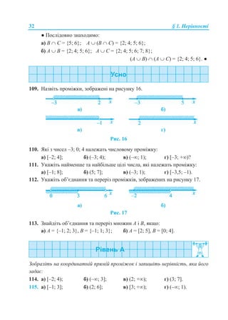 32 § 1. Нерівності
● Послідовно знаходимо:
а) B  С = {5; 6}; А  (B  С) = {2; 4; 5; 6};
б) А  B = {2; 4; 5; 6}; А  С = {2; 4; 5; 6; 7; 8};
(А  B)  (А  С) = {2; 4; 5; 6}. ●
109. Назвіть проміжки, зображені на рисунку 16.
а) б)
в) г)
Рис. 16
110. Які з чисел –3; 0; 4 належать числовому проміжку:
а) [–2; 4]; б) (–3; 4); в) (–; 1); г) [–3; +)?
111. Укажіть найменше та найбільше цілі числа, які належать проміжку:
а) [–1; 8]; б) (5; 7]; в) (–3; 1); г) [–3,5; –1).
112. Укажіть об’єднання та переріз проміжків, зображених на рисунку 17.
а) б)
Рис. 17
113. Знайдіть об’єднання та переріз множин А і В, якщо:
а) А = {–1; 2; 3}, B = {–1; 1; 3}; б) А = [2; 5], B = [0; 4].
Зобразіть на координатній прямій проміжок і запишіть нерівність, яка його
задає:
114. а) [–2; 4); б) (–; 3]; в) (2; +); г) (3; 7].
115. а) [–1; 3]; б) (2; 6]; в) [3; +); г) (–; 1).
 