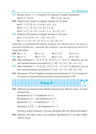 34 § 1. Нерівності
127. Відомо, що m < n < k. Знайдіть об’єднання та переріз проміжків:
а) [m; n) і [n; k); б) (–; n) і (m; k].
128. Знайдіть об’єднання та переріз множин M і K, якщо:
а) M = [–1,5; 2], K = (–; 0)  (1,5; +);
б) M = (–; –3]  [2; +), K = (–3; 2];
в) M = (–; –1]  [3; +), K = (–; –2)  (1; +).
129. Знайдіть об’єднання та переріз множин A і B, якщо:
а) А = [–4; 1), В = (–; –2,5)  [2; +);
б) А = (–; 1)  (2; +), B = (–; –3]  [0; +).
Зобразіть на координатній прямій множину всіх дійсних чисел, для яких ви-
конується нерівність, і запишіть цю множину у вигляді проміжку або об’єд-
нання проміжків:
130. а) x < 3; б) x > 4; в) x  3,5; г) x  1,5.
131. а) x  1; б) x < 2,5; в) x  1,5; г) x > 0,5.
132. Дано множини А = {1; 4; 7}, В = {4; 5; 7}, С = {4; 6; 7}. Доведіть, що для
цих множин виконується рівність А  (B  С) = (А  B)  (А  С).
133. Дано множини А = {3; 5}, В = {3; 5; 7}, С = {1; 3; 5; 7}. Доведіть, що для
цих множин виконується рівність А  (B  С) = (А  B)  (А  С).
134. Множини А, В та їх переріз складаються відповідно з 8, 7 та 3 елементів.
Зі скількох елементів складається об’єднання множин А і В?
135. Зобразіть на координатній прямій множину всіх дійсних чисел, для яких
виконується:
а) нерівність x < 3 і нерівність x  1;
б) нерівність x < 1 або нерівність x  3;
в) рівність x = –x і нерівність x > –1;
г) рівність  
2
x x або нерівність x < 2.
Запишіть кожну множину у вигляді проміжку або об’єднання проміжків.
136. Доведіть, що серед чисел, які належать проміжку (0; 1), не існує найбі-
льшого числа.
 