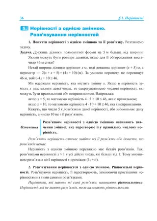 36 § 1. Нерівності
1. Поняття нерівності з однією змінною та її розв’язку. Розглянемо
задачу.
Задача. Довжина ділянки прямокутної форми на 5 м більша від ширини.
Якими можуть бути розміри ділянки, якщо для її обгородження виста-
чило 46 м сітки?
Нехай ширина ділянки дорівнює x м, тоді довжина дорівнює (x + 5) м, а
периметр — 2(x + x + 5) = (4x + 10) (м). За умовою периметр не перевищує
46 м, тобто 4x + 10  46.
Ми одержали нерівність, яка містить змінну х. Якщо в нерівність за-
мість х підставляти деякі числа, то одержуватимемо числові нерівності, які
можуть бути правильними або неправильними. Наприклад:
якщо х = 5, то матимемо нерівність 4  5 + 10  46, яка є правильною;
якщо х = 10, то матимемо нерівність 4  10 + 10  46, яка є неправильною.
Кажуть, що число 5 є розв’язком даної нерівності, або задовольняє дану
нерівність, а число 10 не є її розв’язком.
Означення
Розв’язком нерівності з однією змінною називають зна-
чення змінної, яке перетворює її у правильну числову не-
рівність.
Розв’язати нерівність означає знайти всі її розв’язки або довести, що
розв’язків немає.
Нерівність з однією змінною переважно має безліч розв’язків. Так,
розв’язками нерівності x > 1 є усі дійсні числа, які більші від 1. Тому множи-
ною розв’язків цієї нерівності є проміжок (1; +).
2. Розв’язування нерівностей з однією змінною. Рівносильні нерів-
ності. Розв’язуючи нерівність, її перетворюють, замінюючи простішими не-
рівностями з тими самими розв’язками.
Нерівності, які мають ті самі розв’язки, називають рівносильними.
Нерівності, які не мають розв’язків, теж називають рівносильними.
 