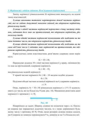 5. Нерівності з однією змінною. Розв’язування нерівностей 37
Заміну нерівності рівносильними їй нерівностями виконують на основі
таких властивостей:
1) якщо виконати тотожне перетворення деякої частини нерівно-
сті, яке не змінює допустимі значення змінної, то одержимо нерівність,
рівносильну даній;
2) якщо з однієї частини нерівності перенести в іншу частину дода-
нок, змінивши його знак на протилежний, то одержимо нерівність, рів-
носильну даній;
3) якщо обидві частини нерівності помножити або поділити на те
саме додатне число, то одержимо нерівність, рівносильну даній;
4) якщо обидві частини нерівності помножити або поділити на те
саме від’ємне число і змінити знак нерівності на протилежний, то оде-
ржимо нерівність, рівносильну даній.
Користуючись цими властивостями, розв’яжемо одержану нами нерів-
ність
4x + 10  46.
Перенесемо доданок 10 з лівої частини нерівності у праву, змінивши йо-
го знак на протилежний, одержимо нерівність
4x  46 – 10,
яка рівносильна заданій нерівності.
У правій частині нерівності 4x  46 – 10 зведемо подібні доданки:
4x  36.
Поділимо обидві частини останньої нерівності на 4, одержимо нерівність
x  9.
Отже, нерівність 4x + 10  46 рівносильна нерівності x  9 і її задоволь-
няють усі числа, які не більші від 9 (див. рис. 18). Множиною розв’язків даної
нерівності є проміжок (–; 9].
Рис. 18
Повернімося до задачі. Ширину ділянки ми позначили через x м. Оскіль-
ки ширина має виражатися додатним числом, то х може дорівнювати будь-
якому числу з проміжку (0; 9]. Отже, щодо розмірів ділянки можна сказати,
що її ширина не повинна перевищувати 9 м, довжина ж на 5 м більша від неї.
 