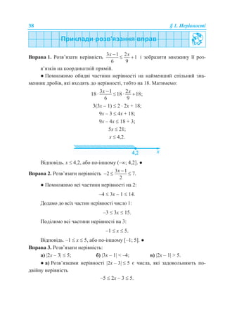 38 § 1. Нерівності
Вправа 1. Розв’язати нерівність
3 1 2
1
6 9
x x
  і зобразити множину її роз-
в’язків на координатній прямій.
● Помножимо обидві частини нерівності на найменший спільний зна-
менник дробів, які входять до нерівності, тобто на 18. Матимемо:
3 1 2
18 · 18 · 18;
6 9
x x
 
3(3х – 1)  2  2х + 18;
9х – 3  4х + 18;
9х – 4х  18 + 3;
5х  21;
х  4,2.
Відповідь. х  4,2, або по-іншому (–; 4,2]. ●
Вправа 2. Розв’язати нерівність
3 1
2 7.
2
x 
  
● Помножимо всі частини нерівності на 2:
–4  3x – 1  14.
Додамо до всіх частин нерівності число 1:
–3  3x  15.
Поділимо всі частини нерівності на 3:
–1  x  5.
Відповідь. –1  x  5, або по-іншому [–1; 5]. ●
Вправа 3. Розв’язати нерівність:
а) 2x – 3  5; б) 3x – 1 < –4; в) 2x – 1 > 5.
● а) Розв’язками нерівності 2x – 3  5 є числа, які задовольняють по-
двійну нерівність
–5  2x – 3  5.
 