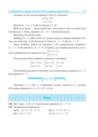 5. Нерівності з однією змінною. Розв’язування нерівностей 39
Додавши до всіх частин нерівності число 3, матимемо:
–2  2x  8;
–1  x  4.
Відповідь. –1  x  4, або по-іншому [–1; 4].
б) Модуль числа — число невід’ємне, тому модуль числа не може бути
меншим від –4. Отже, нерівність 3x – 1 < –4 розв’язків не має.
Відповідь. Розв’язків немає.
в) Вираз 2x – 1, який стоїть під знаком модуля, повинен набувати зна-
чень, які менші від –5 або більші від 5. Отже, 2x – 1 < –5 або 2x – 1 > 5.
Якщо потрібно знайти усі значення х, які задовольняють нерівність
2x – 1 < –5 або нерівність 2x – 1 > 5, то кажуть, що потрібно розв’язати сукуп-
ність нерівностей, яку записують так:
2 1 5;
2 1 5.
x
x
  
  
Розв’язуючи кожну нерівність сукупності, матимемо:
2 5 1;
2 5 1;
x
x
  
  
2 4;
2 6;
x
x
 
 
2;
3.
x
x
 
 
Розв’язками сукупності є значення x, які задовольняють нерівність x < –2
або нерівність x > 3.
Відповідь. x < –2 або x > 3. (Відповідь можна записати й у вигляді
об’єднання проміжків: (–; –2)  (3; +).) ●
146. Які з чисел –2; 0; 1; 5 є розв’язками нерівності 3x + 1 > 2?
147. Чи рівносильні нерівності:
а) 2(x – 1) > 1 і 2x – 2 > 1; б) 5x + 1 > 0 і 5x > 1;
в) 3x < 0 і x < 0; г) –2x > 4 і x > –2?
 