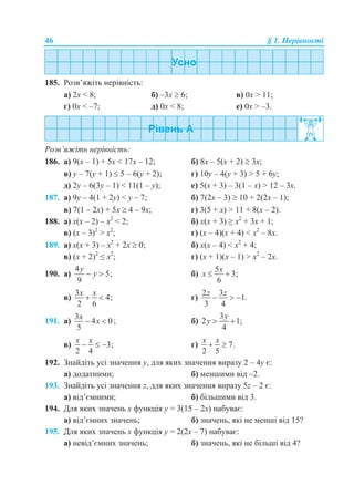 46 § 1. Нерівності
185. Розв’яжіть нерівність:
а) 2x < 8; б) –3x  6; в) 0x > 11;
г) 0x < –7; д) 0x < 8; е) 0x > –3.
Розв’яжіть нерівність:
186. а) 9(x – 1) + 5x < 17x – 12; б) 8x – 5(x + 2)  3x;
в) y – 7(y + 1)  5 – 6(y + 2); г) 10у – 4(у + 3) > 5 + 6у;
д) 2y – 6(3y – 1) < 11(1 – y); е) 5(x + 3) – 3(1 – x) > 12 – 3x.
187. а) 9y – 4(1 + 2y) < y – 7; б) 7(2x – 3)  10 + 2(2x – 1);
в) 7(1 – 2x) + 5x  4 – 9x; г) 3(5 + x) > 11 + 8(x – 2).
188. а) x(x – 2) – x2
< 2; б) x(x + 3) ≥ x2
+ 3x + 1;
в) (x – 3)2
> x2
; г) (x – 4)(x + 4) < x2
– 8х.
189. а) x(x + 3) – x2
+ 2x  0; б) x(x – 4) < x2
+ 4;
в) (x + 2)2
≤ x2
; г) (x + 1)(x – 1) > x2
– 2х.
190. а)
4
5;
9
y
y  б)
5
3;
6
x
x  
в)
3
4;
2 6
x x
  г)
2 3
1.
3 4
z z
  
191. а)
3
4 0
5
x
x  ; б)
3
2 1;
4
y
y  
в) 3;
2 4
x x
   г) 7.
2 5
x x
 
192. Знайдіть усі значення у, для яких значення виразу 2 – 4у є:
а) додатними; б) меншими від –2.
193. Знайдіть усі значення z, для яких значення виразу 5z – 2 є:
а) від’ємними; б) більшими від 3.
194. Для яких значень x функція y = 3(15 – 2x) набуває:
а) від’ємних значень; б) значень, які не менші від 15?
195. Для яких значень x функція y = 2(2x – 7) набуває:
а) невід’ємних значень; б) значень, які не більші від 4?
 