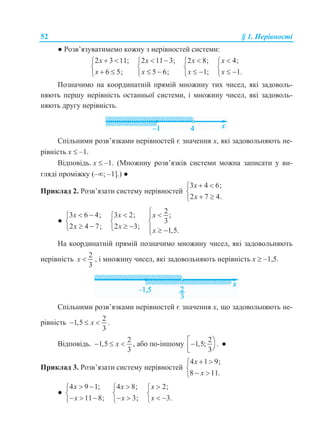 52 § 1. Нерівності
● Розв’язуватимемо кожну з нерівностей системи:
2 3 11;
6 5;
x
x
 

 
2 11 3;
5 6;
x
x
 

 
2 8;
1;
x
x


 
4;
1.
x
x


 
Позначимо на координатній прямій множину тих чисел, які задоволь-
няють першу нерівність останньої системи, і множину чисел, які задоволь-
няють другу нерівність.
Спільними розв’язками нерівностей є значення x, які задовольняють не-
рівність x  –1.
Відповідь. x  –1. (Множину розв’язків системи можна записати у ви-
гляді проміжку (–; –1].) ●
Приклад 2. Розв’язати систему нерівностей
3 4 6;
2 7 4.
x
x
 

 
●
3 6 4;
2 4 7;
x
x
 

 
3 2;
2 3;
x
x


 
2
;
3
1,5.
x
x
 

  
На координатній прямій позначимо множину чисел, які задовольняють
нерівність
2
3
x  , і множину чисел, які задовольняють нерівність x  –1,5.
Спільними розв’язками нерівностей є значення x, що задовольняють не-
рівність
2
1,5
3
x   .
Відповідь.
2
1,5
3
x   , або по-іншому
2
1,5; .
3
  
●
Приклад 3. Розв’язати систему нерівностей
4 1 9;
8 11.
x
x
 

 
●
4 9 1;
11 8;
x
x
 

  
4 8;
3;
x
x


 
2;
3.
x
x


 
 