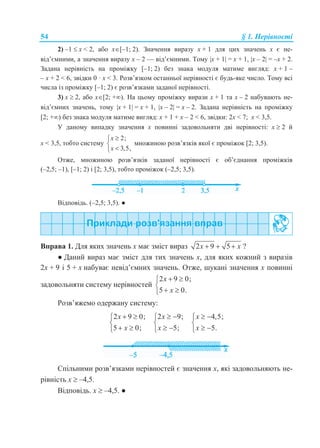 54 § 1. Нерівності
2) –1  x < 2, або x[–1; 2). Значення виразу x + 1 для цих значень x є не-
від’ємними, а значення виразу x – 2 — від’ємними. Тому x + 1 = x + 1, x – 2 = –x + 2.
Задана нерівність на проміжку [–1; 2) без знака модуля матиме вигляд: x + 1 –
– x + 2 < 6, звідки 0 · x < 3. Розв’язком останньої нерівності є будь-яке число. Тому всі
числа із проміжку [–1; 2) є розв’язками заданої нерівності.
3) x  2, або x[2; +). На цьому проміжку вирази x + 1 та x – 2 набувають не-
від’ємних значень, тому x + 1 = x + 1, x – 2 = x – 2. Задана нерівність на проміжку
[2; +) без знака модуля матиме вигляд: x + 1 + x – 2 < 6, звідки: 2x < 7; x < 3,5.
У даному випадку значення x повинні задовольняти дві нерівності: x  2 й
x < 3,5, тобто систему
2;
3,5,
x
x



множиною розв’язків якої є проміжок [2; 3,5).
Отже, множиною розв’язків заданої нерівності є об’єднання проміжків
(–2,5; –1), [–1; 2) і [2; 3,5), тобто проміжок (–2,5; 3,5).
Відповідь. (–2,5; 3,5). ●
Вправа 1. Для яких значень х має зміст вираз 2 9 5x x   ?
● Даний вираз має зміст для тих значень х, для яких кожний з виразів
2x + 9 і 5 + x набуває невід’ємних значень. Отже, шукані значення x повинні
задовольняти систему нерівностей
2 9 0;
5 0.
x
x
 

 
Розв’яжемо одержану систему:
2 9 0;
5 0;
x
x
 

 
2 9;
5;
x
x
 

 
4,5;
5.
x
x
 

 
Спільними розв’язками нерівностей є значення x, які задовольняють не-
рівність x  –4,5.
Відповідь. x  –4,5. ●
 