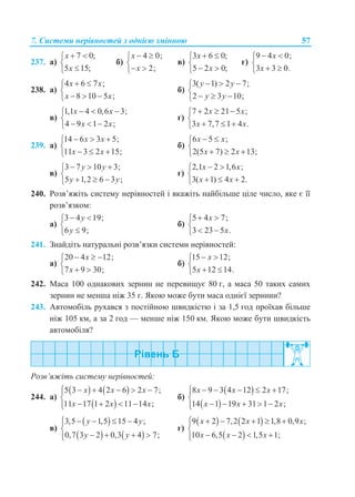 7. Системи нерівностей з однією змінною 57
237. а)
7 0;
5 15;
x
x
 


б)
4 0;
2;
x
x
 

 
в)
3 6 0;
5 2 0;
x
x
 

 
г)
9 4 0;
3 3 0.
x
x
 

 
238. а)
4 6 7 ;
8 10 5 ;
x x
x x
 

  
б)
3( 1) 2 7;
2 3 10;
y y
y y
  

  
в)
1,1 4 0,6 3;
4 9 1 2 ;
x x
x x
  

  
г)
7 2 21 5 ;
3 7,7 1 4 .
x x
x x
  

  
239. а)
14 6 3 5;
11 3 2 15;
x x
x x
  

  
б)
6 5 ;
2(5 7) 2 13;
x x
x x
 

  
в)
3 7 10 3;
5 1,2 6 3 ;
y y
y y
  

  
г)
2,1 2 1,6 ;
3( 1) 4 2.
x x
x x
 

  
240. Розв’яжіть систему нерівностей і вкажіть найбільше ціле число, яке є її
розв’язком:
а)
3 4 19;
6 9;
y
y
 


б)
5 4 7;
3 23 5 .
x
x
 

 
241. Знайдіть натуральні розв’язки системи нерівностей:
а)
20 4 12;
7 9 30;
x
x
  

 
б)
15 12;
5 12 14.
x
x
 

 
242. Маса 100 однакових зернин не перевищує 80 г, а маса 50 таких самих
зернин не менша ніж 35 г. Якою може бути маса однієї зернини?
243. Автомобіль рухався з постійною швидкістю і за 1,5 год проїхав більше
ніж 105 км, а за 2 год — менше ніж 150 км. Якою може бути швидкість
автомобіля?
Розв’яжіть систему нерівностей:
244. а)
   
 
5 3 4 2 6 2 7;
11 17 1 2 11 14 ;
x x x
x x x
     

   
б)
 
 
8 9 3 4 12 2 17;
14 1 19 31 1 2 ;
x x x
x x x
     

    
в)
 
   
3,5 1,5 15 4 ;
0,7 3 2 0,3 4 7;
y y
y y
    

   
г)
   
 
9 2 7,2 2 1 1,8 0,9 ;
10 6,5 2 1,5 1;
x x x
x x x
     

   
 