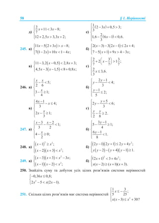 58 § 1. Нерівності
д)
2
11 3 8;
7
12 2,5 3,3 2;
x x
x x
   

   
е)
 
 
1
2 3 0,5 3;
3
2
1,6 6 1 0,6.
3
x
x
   


   

245. а)
 
 
11 5 2 3 8;
7 1 2 10 1 4 ;
x x x
x x x
    

   
б)
 
 
2( 3) 3 2 1 2 4;
7 5 1 9 4 3 ;
x x x
x x x
     

    
в)
 
 
11 3,2 0,5 2,8 3;
4,5 3 1,5 8 0,8 ;
x x
x x x
    

   
г)
2 3 3
2 1 ;
7 7 7
2
3,6.
3
x
x
      

 

246. а)
5;
2 6
3 1;
4
x x
x
  


  

б)
2 1
4;
3
1
2;
5
y
y
y

 

 

в)
4 1
4;
3
2 1;
3
x
x
x
x
  


  

г)
5
2 6;
3
2.
2 8
y
y
y y

 

  

247. а)
3 2
1;
3 2
4 0;
2
x x
x
   


  

б)
3 1
5 1;
4
6 1
1.
8
y
y

 

 

248. а)
 
  
2 2
2
1 ;
2 3 ;
x x
x x x
  

  
б)
  
    
2
2 1 2 1 2 4 ;
2 4 1 1.
y y y y
y y y y
    

    
249. а)
  
  
2
2
3 3 3 ;
1 2 ;
x x x x
x x x
    

  
б)
 2 2
2 1 3 4 ;
( 2) ( 1)( 3).
x x
x x x x
   

   
250. Знайдіть суму та добуток усіх цілих розв’язків системи нерівностей
2
0,36 0,8;
2 5 (2 1).
x
x x x
 

  
251. Скільки цілих розв’язків має система нерівностей
2
1 3
;
5 25
( 3) 30?
x
x x x
  

   
 