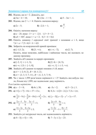 Запитання і вправи для повторення § 1 65
282. Відомо, що m > 2. Доведіть, що:
а) 3m + 4 > 10; б) 1,5m – 1 > 0; в) 5 – 3m < –1.
283. Відомо, що 2 < c < 4. Оцініть значення виразу:
а) 2c – 5; б) –2,5c + 1; в)
4
.
c
284. Оцініть значення виразу:
а) a – 2b, якщо –3 < a < –2,5; 1,5 < b < 2;
б) ab + 10b2
, якщо 1 < a < 2; 0,3 < b < 0,4.
285. Оцініть довжину l середньої лінії трапеції з основами a і b, якщо
7,4 < a < 7,5 і 4,8 < b < 4,9.
286. Зобразіть на координатній прямій проміжок:
а) [–1,5; 2); б) [3; +); в) (–; –7]; г) (2; 7).
Назвіть, якщо можливо, найбільше і найменше числа, які належать за-
даному проміжку.
287. Знайдіть об’єднання та переріз проміжків:
а) [–2; 1] і (–1; 3); б) [2; 4) і [4; 5);
в) (–; 1,5) і [–1; 0]; г) (–; 1] і (–3; +).
288. Знайдіть об’єднання та переріз множин А і В, якщо:
а) А = {–2; 0; 2}, B = {0; 1; 2};
б) А = {2; 3; 5; 7; 11}, B = {1; 3; 5; 7; 9}.
289. Чи є число 1,999 розв’язком нерівності x < 2? Знайдіть яке-небудь чис-
ло, більше від 1,999, що задовольняє дану нерівність.
Розв’яжіть нерівність:
290. а) x – 3 < 0; б) 4x ≥ 30; в) –5x > 2; г) 3 + 2x ≤ 1.
291. а)  11 7 14 37 13 ;x x x    б)  0,3 1,1 4 2 7,5 1,6;x x x   
в)    1 2 1
1 9 4 10 4 2 ;
3 5 3
x x x     г)    2
5 3 3 17.y y y y    
292. а)
2 1 5 3 1
1;
2 6 3
y y y 
   б)
2 9 9
;
5 10
x x
x

 
в)
11 3 8 3
3;
3 2
x x 
  г)
1 2 4 5
1 .
4 8
y y 
 
293. Знайдіть усі натуральні числа, які задовольняють нерівність:
а)  8 3 1 10;x    б) 7 3 2 23.y y  
 