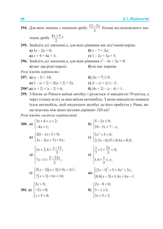 66 § 1. Нерівності
294. Для яких значень x значення дробу
12 5
3
x
більше від відповідного зна-
чення дробу
4 5
2
x 
?
295. Знайдіть усі значення a, для яких рівняння має від’ємний корінь:
а) 5x – 2a = 0; б) x – 7 = 3a;
в) x + 9 = 4a + 3; г) 1 – 2x = 3a + 5.
296. Знайдіть усі значення а, для яких рівняння x2
– 4x + 2а = 0:
а) має два різні корені; б) не має коренів.
Розв’яжіть нерівність:
297. а) x – 3 < 18; б) 2x + 7  9;
в) 1 – x + 2 < 2(x + 2 + 5); г) 1 – x + x  –2.
298*.а) x + 2 + x – 2 < 6; б) 4x + 2 – x – 6 > 1.
299. З Києва до Рівного виїхав автобус і рухається зі швидкістю 70 км/год, а
через годину вслід за ним виїхав автомобіль. З якою швидкістю повинен
їхати автомобіль, щоб наздогнати автобус до його прибуття у Рівне, як-
що відстань між цими містами дорівнює 320 км?
Розв’яжіть систему нерівностей:
300. а)
3 4 2;
4 1;
x x
x
  

 
б)
5 2 9;
10 3 7 ;
x
x x
 

  
в)
2(1 ) 3 0;
3 2( 7) 9 ;
x
x x x
  

  
г)
2
3 5 0;
2,5 0,15 0,6 0,8;
x
x x
  

  
д)
11
3 2,4 ;
5
2 21
7 1 ;
2
x
x
x
x
  


  

е)
2
1 4;
7 3
1,4 ;
5
x x
x
x
   


  

є)
  
 
2
5 3 3 9 5 ;
7 3 6 14;
x x x x
x x
    

  
ж)
 
 
2 2
2 1 5 4 3 ;
0,6 5 1,4 6 1.
x x x
x x x
    

   
301. а)
3 9;
2 0;
5 0;
x
x
x


 
  
б)
2 8 0;
5 1;
3 5 2.
x
x
x
 

 
  
 
