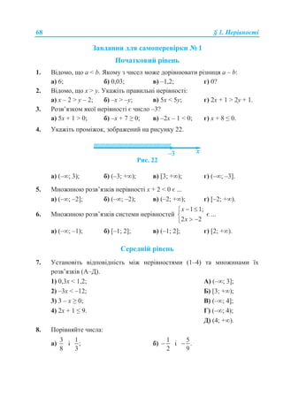 68 § 1. Нерівності
Завдання для самоперевірки № 1
Початковий рівень
1. Відомо, що a < b. Якому з чисел може дорівнювати різниця a – b:
а) 6; б) 0,03; в) –1,2; г) 0?
2. Відомо, що x > y. Укажіть правильні нерівності:
а) x – 2 > y – 2; б) –x > –y; в) 5x < 5y; г) 2x + 1 > 2y + 1.
3. Розв’язком якої нерівності є число –3?
а) 5x + 1 > 0; б) –x + 7 ≥ 0; в) –2x – 1 < 0; г) x + 8 ≤ 0.
4. Укажіть проміжок, зображений на рисунку 22.
Рис. 22
а) (–; 3); б) (–3; +); в) [3; +); г) (–; –3].
5. Множиною розв’язків нерівності x + 2 < 0 є ...
а) (–; –2]; б) (–; –2); в) (–2; +); г) [–2; +).
6. Множиною розв’язків системи нерівностей
1 1;
2 2
x
x
 

 
є ...
а) (–; –1); б) [–1; 2]; в) (–1; 2]; г) [2; +).
Середній рівень
7. Установіть відповідність між нерівностями (1–4) та множинами їх
розв’язків (А–Д).
1) 0,3x < 1,2; А) (–; 3];
2) –3x < –12; Б) [3; +);
3) 3 – x ≥ 0; В) (–; 4];
4) 2x + 1 ≤ 9. Г) (–; 4);
Д) (4; +).
8. Порівняйте числа:
а)
3
8
і
1
;
3
б)
1
2
 і
5
.
9

 