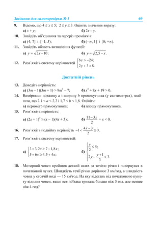 Завдання для самоперевірки № 1 69
9. Відомо, що 4  x  5; 2  y  3. Оцініть значення виразу:
а) x + y; б) 2х – у.
10. Знайдіть об’єднання та переріз проміжків:
а) (4; 7] і [–1; 5); б) (–; 1] і (0; +).
11. Знайдіть область визначення функції:
а) 2 10;y x  б) 2,5 .y x 
12. Розв’яжіть систему нерівностей
6 24;
2 3 8.
y
y
 

 
Достатній рівень
13. Доведіть нерівність:
а) (3m – 1)(3m + 1) > 9m2
– 7; б) x2
+ 8x + 19 > 0.
14. Вимірявши довжину a і ширину b прямокутника (у сантиметрах), знай-
шли, що 2,1 < a < 2,2 і 1,7 < b < 1,8. Оцініть:
а) периметр прямокутника; б) площу прямокутника.
15. Розв’яжіть нерівність:
а) (2x + 1)2
≥ (x – 1)(4x + 3); б)
11 3
2
x
+ x < 0.
16. Розв’яжіть подвійну нерівність
4 3
1 0.
2
x 
  
17. Розв’яжіть систему нерівностей:
а)
3 3,2 7 1,8 ;
5 6 4,5 4 ;
x x
x x
  

  
б)
5;
2
1
2 3.
3
y
y
y



  

18. Моторний човен пройшов деякий шлях за течією річки і повернувся в
початковий пункт. Швидкість течії річки дорівнює 3 км/год, а швидкість
човна у стоячій воді — 15 км/год. На яку відстань від початкового пунк-
ту відплив човен, якщо вся поїздка тривала більше ніж 3 год, але менше
ніж 4 год?
 