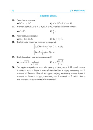 70 § 1. Нерівності
Високий рівень
19. Доведіть нерівність:
а) 2a4
+ 1 > 2a2
; б) a2
+ 2b2
+ 3  2a + 4b.
20. Знаючи, що 0,6  a  0,7; 0,4  b  0,5, оцініть значення виразу:
а) a2
– b2
; б)
a
b
.
21. Розв’яжіть нерівність:
а) 3x – 0,5  3,5; б) 2x + 1 > 1.
22. Знайдіть цілі розв’язки системи нерівностей
   
 
1
0,2 5 1 3 1 5,8;
3
1
8 7 6 2 .
6
x x x
x x x
     


    

23. Знайдіть область визначення функції:
а) 3 ;
4 3
x
y x
x
  

б)
3 6
.
2
x
y
x



24. Два туристи пройшли шлях від пункту A до пункту B. Перший турист
половину шляху йшов зі швидкістю 4 км/год, а другу половину — зі
швидкістю 5 км/год. Другий же турист першу половину шляху йшов зі
швидкістю 6 км/год, а другу половину — зі швидкістю 3 км/год. Хто з
них швидше подолав шлях між пунктами?
 