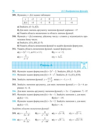 78 § 2. Квадратична функція
309. Функцію у  f(x) задано таблицею:
x 2 1 0 1 2
f(x) 4 1 0 1 4
а) Знайдіть: f(1); f(2).
б) Для яких значень аргументу значення функції дорівнює 1?
в) Укажіть область визначення та область значень функції.
310. Функція у = f(x) кожному дійсному числу х ставить у відповідність про-
тилежне йому число.
а) Знайдіть: f(1); f(0); f(–5).
б) Укажіть область визначення функції та задайте функцію формулою.
311. Укажіть область визначення функції, заданої формулою:
а) y  2x2
+ 1, де 0  х  1; б) y  x + 5;
в) y 
3
;
1x 
г) y  2 .x
312. Функцію задано формулою f(x)  2x2
 2. Знайдіть: f(0); f(3); f(4).
313. Функцію задано формулою f(x)  5  x2
. Знайдіть: f(1); f(1); f(10).
314. Знайдіть значення функції
5
,
3
x
y
x



якщо x  1; x  5.
315. Знайдіть значення аргументу, для яких значення функції y  –2х + 6 до-
рівнює: 4; 8.
316. Для яких значень аргументу значення функції y  3х  2 дорівнює: 7; –5?
317. Функцію задано формулою f(x)  6x  1. Знайдіть значення х, для яких:
а) f(x) = 11; б) f(x) > 19.
318. Функцію задано формулою f(x)  3x + 2. Знайдіть значення х, для яких:
а) f(x) = 17; б) f(x) < 4.
Знайдіть область визначення функції:
319. а) y 
3
;
2 8x 
б) y  2
4
;
36x 
в) y  8;x  г) y  2 .x
320. а) y 
4
;
9 3x
б) y  2
5
;
64x 
в) y  4 ;x г) y  2 8.x 
 