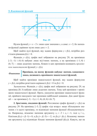 9. Властивості функцій 83
Рис. 29
Нулем функції у  x  2 є лише одне значення х, а саме: х  2, бо значен-
ня функції дорівнює нулю лише для х  2.
Щоб знайти нулі функції, яку задано формулою у  f(x), потрібно роз-
в’язати рівняння f(x) = 0.
Функція у  f(x), графік якої зображено на рисунку 29, на проміжках
[–3; –1) і (4; 6) набуває лише від’ємних значень, а на проміжках (–1; 4) і
(6; 7] — лише додатних значень. Кожен із цих проміжків називають проміж-
ком знакосталості функції у  f(x).
Означення
Проміжок, на якому функція набуває значень однакового
знака, називають проміжком знакосталості функції.
Щоб знайти проміжки знакосталості функції, яку задано формулою
у  f(x), потрібно розв’язати нерівності f(x) > 0 та f(x) < 0.
Зауваження. Функція у  f(x), графік якої зображено на рисунку 29, на
проміжку [0; 3) набуває лише додатних значень. Тому цей проміжок є промі-
жком знакосталості функції. Проте, указуючи проміжки знакосталості функ-
ції, прийнято вказувати такі проміжки найбільшої довжини. Для даної функ-
ції — це проміжки [–3; –1), (–1; 4), (4; 6) і (6; 7].
2. Зростання, спадання функції. Розглянемо графік функції у  f(x) на
рисунку 29. На проміжку [3; 2] графік «іде вгору»: якщо збільшувати зна-
чення х із цього проміжку, то відповідні значення функції збільшуватимуть-
ся. Наприклад, візьмемо значення аргументу х1  3 і х2  1, тоді х2 > х1.
Оскільки f(х2)  f(1)  0, а f(х1)  f(3)  2, то f(х2) > f(х1). Більшому значен-
ню аргументу (х2) відповідає більше значення функції (f(х2)). Кажуть, що на
 
