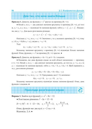 86 § 2. Квадратична функція
Приклад 1. Довести, що функція у  х2
зростає на проміжку [0; +).
● Нехай х1 та х2 — два довільні значення аргументу із проміжку [0; +), до того
ж, х2 > х1, а у1 та у2 — відповідні їм значення функції, тобто y1  2
1x , y2  2
2x . Покаже-
мо, що у2 > у1. Для цього розглянемо різницю:
y2  y1  2
2x  2
1x  (x2  x1)(x2 + x1).
Оскільки х2 > х1, то х2  х1 > 0. Значення х1 та x2 належать проміжку [0; +), тому
х1  0, x2 > 0 (бо х2 > х1), звідки х1 + х2 > 0.
Тоді:
(x2  x1)(x2 + x1) > 0; y2  y1 = (x2  x1)(x2 + x1) > 0; y2 > y1.
Більшому значенню аргументу з проміжку [0; +) відповідає більше значення
функції. Отже, функція у  х2
на проміжку [0; +) зростає. ●
Приклад 2. Довести, що функція у  kx + b, де k < 0, є спадною.
● Покажемо, що дана функція спадає на всій області визначення — проміжку
(; +). Нехай х1 та х2 — два довільні значення аргументу, до того ж, х2 > х1, а у1 та
у2 — відповідні їм значення функції, тобто y1  kx1 + b, y2  kx2 + b. Щоб порівняти у2
та у1, розглянемо різницю:
y2  y1  (kx2 + b)  (kx1 + b)  k(x2  x1).
Оскільки х2 > х1, то х2  х1 > 0. Урахувавши, що k < 0, матимемо:
k(x2  x1) < 0; y2  y1 < 0; y2 < y1.
Більшому значенню аргументу відповідає менше значення функції. Отже, дана
функція є спадною. ●
Вправа 1. Знайти нулі функції у  х2
 8х + 12.
● Розв’яжемо рівняння х2
 8х + 12 = 0:
D = (8)2
 4  1  12 = 16; 1
8 4
2;
2
x

  2
8 4
6.
2
x

 
Отже, функція має два нулі: х = 2 та х = 6.
Відповідь. 2; 6. ●
 