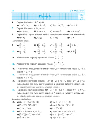 10 § 1. Нерівності
6. Порівняйте числа c і d, якщо:
а) c – d = 2,4; б) c – d = –2; в) d – c = 0,05; г) d – c = 0.
7. Порівняйте числа m і n, якщо:
а) m – n = –3; б) m – n = 3; в) n – m = 0; г) n – m = –0,3.
8. Порівняйте з нулем різницю лівої та правої частин правильних нерівностей:
а) m < n; б) p  q; в) 8 > y; г) k  5.
Порівняйте числа:
9. а)
3
5
і
5
;
8
б)
5
4
6
і
7
4 ;
9
в)
11
13
 і
3
;
4
 г)
1
3
і 0,4.
10. а)
1
3
і
2
;
7
б)
3
2
4
і
5
2 ;
6
в)
7
11
 і
3
;
5
 г) 0,3 і
1
.
3
11. Розташуйте в порядку зростання числа:
3
5
;
2
3
;
4
7
.
12. Розташуйте в порядку спадання числа:
1
3
;
4
11
;
2
7
.
13. Позначте на координатній прямій точки, які зображують числа p, q і r,
якщо p < r, r < q.
14. Позначте на координатній прямій точки, які зображують числа a, b і c,
якщо c > b, b > a.
15. Порівняйте значення виразів 5(a + 2) – 2a і 3a – 4, якщо a = –3; a = 2.
Доведіть, що для будь-якого значення a значення першого виразу біль-
ше від відповідного значення другого виразу.
16. Порівняйте значення виразів 6(b – 2) + 4b і 10b + 1, якщо b = –1; b = 3.
Доведіть, що для будь-якого значення b значення першого виразу мен-
ше від відповідного значення другого виразу.
Доведіть нерівність:
17. а) 2(a – 3) + 5a < 7a + 8; б) с(с + 1) > с2
+ с – 3;
в) (b – 5)2
> b(b – 10); г) a(a + 7) < (a + 3)(a + 4);
д) a2
+ b2
 2ab; е) 4 + b2
 4b.
18. а) 12b + 8 > 4b + 8(b – 0,5); б) а(а – 2) + 1 < а2
– 2а + 2;
в) (b – 3)(b + 3) > b2
– 14; г) (с – 1)(с + 3) < с(с + 2);
д) a2
+ 9  6a; е) m(m + n)  mn.
 