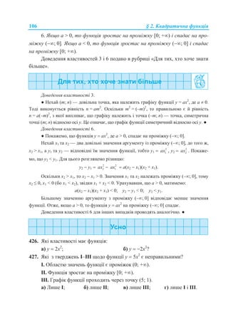 106 § 2. Квадратична функція
6. Якщо а > 0, то функція зростає на проміжку [0; +) і спадає на про-
міжку (; 0]. Якщо а < 0, то функція зростає на проміжку (; 0] і спадає
на проміжку [0; +).
Доведення властивостей 3 і 6 подано в рубриці «Для тих, хто хоче знати
більше».
Доведення властивості 3.
● Нехай (m; n) — довільна точка, яка належить графіку функції у = ax2
, де а  0.
Тоді виконується рівність n = am2
. Оскільки m2
= (–m)2
, то правильною є й рівність
n = a(–m)2
, з якої випливає, що графіку належить і точка (–m; n) — точка, симетрична
точці (m; n) відносно осі у. Це означає, що графік функції симетричний відносно осі у. ●
Доведення властивості 6.
● Покажемо, що функція у  ах2
, де а > 0, спадає на проміжку (–; 0].
Нехай х1 та х2 — два довільні значення аргументу із проміжку (–; 0], до того ж,
х2 > х1, а у1 та у2 — відповідні їм значення функції, тобто y1  2
1ax , y2  2
2ax . Покаже-
мо, що у2 < у1. Для цього розглянемо різницю:
y2  y1  2
2ax  2
1ax  a(x2  x1)(x2 + x1).
Оскільки х2 > х1, то х2  х1 > 0. Значення х1 та x2 належать проміжку (–; 0], тому
х2 ≤ 0, x1 < 0 (бо х1 < х2), звідки х1 + х2 < 0. Урахувавши, що а > 0, матимемо:
a(x2  x1)(x2 + x1) < 0; y2  y1 < 0; y2 < y1.
Більшому значенню аргументу з проміжку (–; 0] відповідає менше значення
функції. Отже, якщо а > 0, то функція у  ах2
на проміжку (–; 0] спадає.
Доведення властивості 6 для інших випадків проводять аналогічно. ●
426. Які властивості має функція:
а) у  2x2
; б) у  2x2
?
427. Які з тверджень І–ІІІ щодо функції у  5x2
є неправильними?
І. Областю значень функції є проміжок (0; +).
ІІ. Функція зростає на проміжку [0; +).
ІІІ. Графік функції проходить через точку (5; 1).
а) Лише І; б) лише ІІ; в) лише ІІІ; г) лише І і ІІІ.
 