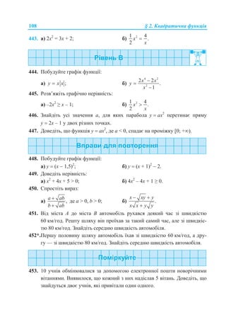 108 § 2. Квадратична функція
443. а) 2х2
= 3х + 2; б) 21 4
.
2
x
x

444. Побудуйте графік функції:
а) ;y x x б)
4 2
2
2 2
.
1
x x
y
x



445. Розв’яжіть графічно нерівність:
а) –2х2
≥ х – 1; б) 21 4
.
2
x
x

446. Знайдіть усі значення а, для яких парабола у  ах2
перетинає пряму
у  2х – 1 у двох різних точках.
447. Доведіть, що функція у  ах2
, де а < 0, спадає на проміжку [0; +).
448. Побудуйте графік функції:
а) у  (х  1,5)2
; б) у  (х + 1)2
 2.
449. Доведіть нерівність:
а) х2
+ 4х + 5 > 0; б) 4х2
– 4х + 1 ≥ 0.
450. Спростіть вираз:
а) ,
a ab
b ab


де а > 0, b > 0; б) .
x xy y
x x y y
 

451. Від міста A до міста B автомобіль рухався деякий час зі швидкістю
60 км/год. Решту шляху він проїхав за такий самий час, але зі швидкіс-
тю 80 км/год. Знайдіть середню швидкість автомобіля.
452*.Першу половину шляху автомобіль їхав зі швидкістю 60 км/год, а дру-
гу — зі швидкістю 80 км/год. Знайдіть середню швидкість автомобіля.
453. 10 учнів обмінювалися за допомогою електронної пошти новорічними
вітаннями. Виявилося, що кожний з них надіслав 5 вітань. Доведіть, що
знайдуться двоє учнів, які привітали один одного.
 