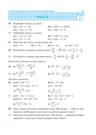 1. Числові нерівності. Доведення нерівностей 11
19. Порівняйте числа p і q, якщо:
а) p – 4,8 = q – 2,4; б) q + 0,08 = p + 0,079;
в) p = 1,5q і q < 0; г) q = 0,9p і p > 0.
20. Порівняйте числа a і b, якщо:
а) a + 1,6 = b + 2,8; б) b – 0,301 = a – 0,3;
в) a = 2b і b > 0; г) b = 0,5a і a < 0.
21. Який знак має число x, якщо відомо, що:
а) 8x < 3x; б) 7x > 4x; в) 2x < –3x; г) –10x > –2x?
22. Розташуйте в порядку спадання числа:
23
;
36
10; 0,7; –1,2;
3
;
5
0;
1
1 .
3

23. Розташуйте в порядку зростання числа:
5
;
6
 0,05; 0;
1
;
21
23
;
28
 2.
Порівняйте значення числових виразів:
24. а)
3 5 4
15

і
4 5 5
;
20

б) 3 2 і
1
.
3 2
25. а)
6 3 2
8

і
9 4 2
;
12

б) 5 3 і
1
.
5 3
Доведіть нерівність:
26. а) 4bc  4b2
+ c2
; б) (2n + 1)2
 8n;
в) (5 – 3y)2
 3y(y – 2) + 1; г) b2
+ 10 > 6b;
д)
2
(2 3)
2 ;
12
b
b

 е) 2
3 1
9 1 2
c
c


.
27. а) 9x2
– 3xy + y2
 3xy; б) a2
+ 2a  17a2
+ 10a + 1;
в) 8b(3b – 10) < (5b – 8)2
; г) (а + 1)2
> 4a – 1;
д)
2
3
3( 1);
2
a
a

  е)
2
4
2
1.
1
x
x


28. Дано чотири послідовні натуральні числа. Що більше — добуток най-
меншого і найбільшого з цих чисел чи добуток середніх чисел?
29. Дано три послідовні натуральні числа. Що більше — подвоєний квадрат
середнього з цих чисел чи сума квадратів двох інших?
 