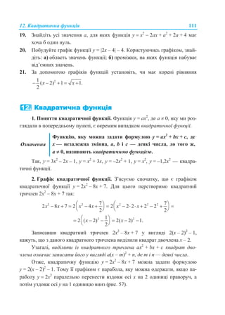 12. Квадратична функція 111
19. Знайдіть усі значення а, для яких функція у  x2
 2ах + а2
+ 2а + 4 має
хоча б один нуль.
20. Побудуйте графік функції у = 2x – 4 – 4. Користуючись графіком, знай-
діть: а) область значень функції; б) проміжки, на яких функція набуває
від’ємних значень.
21. За допомогою графіків функцій установіть, чи має корені рівняння
21
( 2) 1 1.
2
x x    
1. Поняття квадратичної функції. Функція у = ax2
, де а  0, яку ми роз-
глядали в попередньому пункті, є окремим випадком квадратичної функції.
Означення
Функцію, яку можна задати формулою у = ax2
+ bх + с, де
x — незалежна змінна, a, b і с — деякі числа, до того ж,
а  0, називають квадратичною функцією.
Так, у = 3х2
– 2х – 1, у = х2
+ 3х, у = –2х2
+ 1, у = х2
, у = –1,2х2
— квадра-
тичні функції.
2. Графік квадратичної функції. З’ясуємо спочатку, що є графіком
квадратичної функції у = 2х2
– 8х + 7. Для цього перетворимо квадратний
тричлен 2х2
– 8х + 7 так:
2 2 2 2 27 7
2 8 7 2 4 2 2 2 2 2
2 2
x x x x x x               
   
2 21
2 ( 2) 2( 2) 1.
2
x x      
 
Записавши квадратний тричлен 2х2
– 8х + 7 у вигляді 2(х – 2)2
– 1,
кажуть, що з даного квадратного тричлена виділили квадрат двочлена х – 2.
Узагалі, виділити із квадратного тричлена ax2
+ bx + с квадрат дво-
члена означає записати його у вигляді а(х – т)2
+ п, де т і п — деякі числа.
Отже, квадратичну функцію у = 2х2
– 8х + 7 можна задати формулою
у = 2(х – 2)2
– 1. Тому її графіком є парабола, яку можна одержати, якщо па-
раболу y  2х2
паралельно перенести вздовж осі х на 2 одиниці праворуч, а
потім уздовж осі у на 1 одиницю вниз (рис. 57).
 
