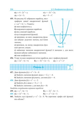 116 § 2. Квадратична функція
в) у  4 – 2х2
+ х; г) y = –3х2
+ 2х;
д) у  2х + 3; е) y = 5 – х2
.
455. На рисунку 62 зображено параболу, яка є
графіком деякої квадратичної функції
у  ax2
+ bx + с. Укажіть:
а) знак коефіцієнта а;
б) координати вершини параболи;
в) вісь симетрії параболи;
г) нулі квадратичної функції;
д) проміжки, на яких квадратична функ-
ція набуває додатних значень; від’ємних
значень;
е) проміжок, на якому квадратична фун-
кція зростає; спадає; Рис. 62
є) найменше значення квадратичної функції й значення х, для якого
функція набуває найменшого значення;
ж) знак коефіцієнта с.
456. Угору чи вниз напрямлені вітки параболи, яка є графіком функції:
а) у  2х2
– 5х + 4; б) у  –5х2
+ 2х + 3; в) у  –х2
+ х?
457. Дано функцію f(x)  х2
+ 3х – 8.
а) Знайдіть значення функції, якщо х = 2; х = –4.
б) Знайдіть значення аргументу, для яких f(x) = –4.
458. Дано функцію f(x)  х2
– х – 2.
а) Знайдіть f(x), якщо х = 5; х = –2.
б) Знайдіть значення х, для яких f(x) = 10.
Знайдіть координати вершини параболи:
459. а) у  х2
– 6х + 3; б) у  –2х2
– 4х + 1.
460. а) у  2х2
+ 8х – 1; б) у  –х2
+ 2х + 3.
461. Знайдіть нулі функції у  х2
– 2х – 8. Чи перетинає графік цієї функції
вісь абсцис?
 