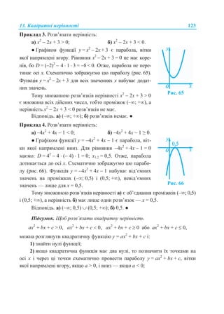 13. Квадратні нерівності 123
Приклад 3. Розв’язати нерівність:
а) х2
 2х + 3 > 0; б) х2
 2х + 3 < 0.
● Графіком функції у = х2
 2х + 3 є парабола, вітки
якої напрямлені вгору. Рівняння х2
 2х + 3 = 0 не має коре-
нів, бо D = (2)2
 4  1  3 = 8 < 0. Отже, парабола не пере-
тинає осі х. Схематично зображуємо цю параболу (рис. 65).
Функція у = х2
 2х + 3 для всіх значеннях х набуває додат-
них значень.
Тому множиною розв’язків нерівності х2
 2х + 3 > 0
є множина всіх дійсних чисел, тобто проміжок (–∞; +∞), а
нерівність х2
 2х + 3 < 0 розв’язків не має.
Рис. 65
Відповідь. а) (–∞; +∞); б) розв’язків немає. ●
Приклад 4. Розв’язати нерівність:
а) 4х2
+ 4х  1 < 0; б) 4х2
+ 4х  1 ≥ 0.
● Графіком функції у = 4х2
+ 4х  1 є парабола, віт-
ки якої напрямлені вниз. Для рівняння 4х2
+ 4х  1 = 0
маємо: D = 42
 4  ( 4)  1 = 0; х1,2 = 0,5. Отже, парабола
дотикається до осі х. Схематично зображуємо цю парабо-
лу (рис. 66). Функція у = 4х2
+ 4х  1 набуває від’ємних
значень на проміжках (–∞; 0,5) і (0,5; +∞), невід’ємних
значень — лише для х = 0,5. Рис. 66
Тому множиною розв’язків нерівності а) є об’єднання проміжків (–∞; 0,5)
і (0,5; +∞), а нерівність б) має лише один розв’язок — х = 0,5.
Відповідь. а) (–; 0,5)  (0,5; +); б) 0,5. ●
Підсумок. Щоб розв’язати квадратну нерівність
ax2
+ bx + с > 0, ax2
+ bx + с  0, ax2
+ bx + с  0 або ax2
+ bx + с  0,
можна розглянути квадратичну функцію y = ax2
+ bx + c і:
1) знайти нулі функції;
2) якщо квадратична функція має два нулі, то позначити їх точками на
осі х і через ці точки схематично провести параболу y = ax2
+ bx + с, вітки
якої напрямлені вгору, якщо a > 0, і вниз — якщо a < 0;
 