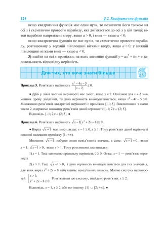 124 § 2. Квадратична функція
якщо квадратична функція має один нуль, то позначити його точкою на
осі х і схематично провести параболу, яка дотикається до осі х у цій точці; ві-
тки параболи напрямлені вгору, якщо a > 0, і вниз — якщо a < 0;
якщо квадратична функція не має нулів, то схематично провести парабо-
лу, розташовану у верхній півплощині вітками вгору, якщо a > 0, у нижній
півплощині вітками вниз — якщо a < 0;
3) знайти на осі х проміжки, на яких значення функції y = ax2
+ bx + с за-
довольняють відповідну нерівність.
Приклад 5. Розв’язати нерівність
2
4 5
0.
2
x x
x
 


● Дріб у лівій частині нерівності має зміст, якщо x  2. Оскільки для x  2 зна-
менник дробу додатний, то дана нерівність виконуватиметься, якщо х2
– 4х  5  0.
Множиною розв’язків квадратної нерівності є проміжок [–1; 5]. Виключивши з нього
число 2, одержимо множину розв’язків даної нерівності: [–1; 2)  (2; 5].
Відповідь. [–1; 2)  (2; 5]. ●
Приклад 6. Розв’язати нерівність  2
1 2 8 0.x x x   
● Вираз 1x  має зміст, якщо: x – 1  0; x  1. Тому розв’язки даної нерівності
повинні належати проміжку [1; +).
Множник 1x  набуває лише невід’ємних значень, а саме: 1 0,x   якщо
x = 1; 1 0,x   якщо x > 1. Тому розглянемо два випадки:
1) x = 1. Тоді матимемо правильну нерівність 0  0. Отже, x = 1 — розв’язок нерів-
ності.
2) x > 1. Тоді 1 0,x   і дана нерівність виконуватиметься для тих значень х,
для яких вираз х2
+ 2х  8 набуватиме невід’ємних значень. Маємо систему нерівнос-
тей: 2
1;
2 8 0.
x
x x


  
Розв’язавши цю систему, знайдемо розв’язки: x  2.
Відповідь. x = 1, x  2, або по-іншому {1}  [2; +). ●
 