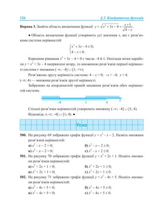 126 § 2. Квадратична функція
Вправа 3. Знайти область визначення функції 2 1
3 4 .
4
x
y x x
x

   

● Область визначення функції утворюють усі значення х, які є розв’яз-
ками системи нерівностей
2
3 4 0;
4 0.
x x
x
   

 
Коренями рівняння х2
+ 3х  4 = 0 є числа 4 й 1. Оскільки вітки парабо-
ли у = х2
+ 3х  4 напрямлені вгору, то множиною розв’язків першої нерівнос-
ті системи є множина (–; –4]  [1; +).
Розв’яжемо другу нерівність системи: 4  х > 0; х > 4; х < 4.
(–; 4) — множина розв’язків другої нерівності.
Зобразимо на координатній прямій множини розв’язків обох нерівнос-
тей системи.
Спільні розв’язки нерівностей утворюють множину (–; –4]  [1; 4).
Відповідь. (–; –4]  [1; 4). ●
500. На рисунку 69 зображено графік функції у = х2
– х  2. Назвіть множини
розв’язків нерівностей:
а) х2
– х  2 > 0; б) х2
– х  2  0;
в) х2
– х  2 < 0; г) х2
– х  2  0.
501. На рисунку 70 зображено графік функції у = х2
+ 2х + 1. Назвіть множи-
ни розв’язків нерівностей:
а) х2
+ 2х + 1 > 0; б) х2
+ 2х + 1  0;
в) х2
+ 2х + 1 < 0; г) х2
+ 2х + 1  0.
502. На рисунку 71 зображено графік функції у = х2
– 4х + 5. Назвіть множи-
ни розв’язків нерівностей:
а) х2
 4х + 5 > 0; б) х2
 4х + 5  0;
в) х2
 4х + 5 < 0; г) х2
 4х + 5  0.
 