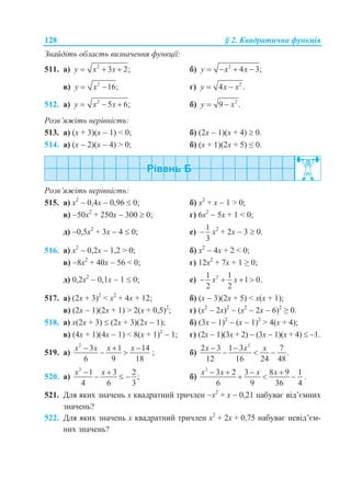 128 § 2. Квадратична функція
Знайдіть область визначення функції:
511. а) 2
3 2;y x x   б) 2
4 3;y x x   
в) 2
16;y x  г) 2
4 .y x x 
512. а) 2
5 6;y x x   б) 2
9 .y x 
Розв’яжіть нерівність:
513. а) (х + 3)(х  1) < 0; б) (2х  1)(х + 4)  0.
514. а) (х  2)(х  4) > 0; б) (х + 1)(2х + 5) ≤ 0.
Розв’яжіть нерівність:
515. а) х2
 0,4х  0,96  0; б) х2
+ х  1 > 0;
в) 50х2
+ 250х  300  0; г) 6х2
 5х + 1 < 0;
д) 0,5х2
+ 3х  4  0; е)
1
3
 х2
+ 2х  3  0.
516. а) х2
 0,2х  1,2 > 0; б) х2
 4х + 2 < 0;
в) 8х2
+ 40х  56 < 0; г) 12х2
+ 7х + 1 ≥ 0;
д) 0,2х2
 0,1х  1  0; е) 21 1
1 0.
2 2
x x   
517. а) (2х + 3)2
< х2
+ 4x + 12; б) (х  3)(2х + 5) < х(х + 1);
в) (2х  1)(2х + 1) > 2(х + 0,5)2
; г) (х2
 2х)2
 (х2
 2х  6)2
≥ 0.
518. а) х(2х + 3)  (2х + 3)(2х  1); б) (3х  1)2
 (х  1)2
> 4(х + 4);
в) (4х + 1)(4х  1) < 8(х + 1)2
 1; г) (2х  1)(3х + 2)  (3х  1)(х + 4)  1.
519. а)
2
3 1 14
6 9 18
x x x x  
  ; б)
2
2 3 1 3 7
.
12 16 24 48
x x x 
  
520. а)
2
1 3 2
;
4 6 3
x x 
   б)
2
3 2 3 8 9 1
6 9 36 4
x x x x   
   .
521. Для яких значень х квадратний тричлен х2
+ х  0,21 набуває від’ємних
значень?
522. Для яких значень х квадратний тричлен х2
+ 2х + 0,75 набуває невід’єм-
них значень?
 