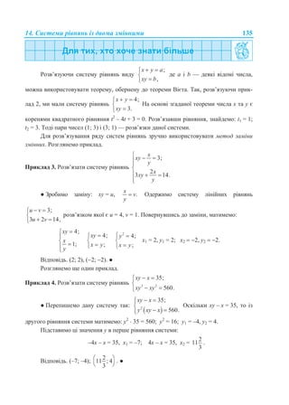 14. Системи рівнянь із двома змінними 135
Розв’язуючи систему рівнянь виду
;
,
x y a
xy b
 


де a і b — деякі відомі числа,
можна використовувати теорему, обернену до теореми Вієта. Так, розв’язуючи прик-
лад 2, ми мали систему рівнянь
4;
3.
x y
xy
 


На основі згаданої теореми числа x та y є
коренями квадратного рівняння t2
– 4t + 3 = 0. Розв’язавши рівняння, знайдемо: t1 = 1;
t2 = 3. Тоді пари чисел (1; 3) і (3; 1) — розв’язки даної системи.
Для розв’язування ряду систем рівнянь зручно використовувати метод заміни
змінних. Розглянемо приклад.
Приклад 3. Розв’язати систему рівнянь
3;
2
3 14.
x
xy
y
x
xy
y
  


  

● Зробимо заміну: ху = u, .
x
v
y
 Одержимо систему лінійних рівнянь
3;
3 2 14,
u v
u v
 

 
розв’язком якої є u = 4, v = 1. Повернувшись до заміни, матимемо:
4;
1;
xy
x
y


 

4;
;
xy
x y



2
4;
;
y
x y
 


х1 = 2, у1 = 2; х2  2, у2  2.
Відповідь. (2; 2), (2; 2). ●
Розглянемо ще один приклад.
Приклад 4. Розв’язати систему рівнянь 3 2
35;
560.
xy x
xy xy
 

 
● Перепишемо дану систему так:
 2
35;
560.
xy x
y xy x
 

 
Оскільки xy – x = 35, то із
другого рівняння системи матимемо: y2
 35 = 560; y2
= 16; y1 = –4, y2 = 4.
Підставимо ці значення y в перше рівняння системи:
–4x – x = 35, x1 = –7; 4x – x = 35, x2 =
2
11
3
.
Відповідь. (–7; –4);
2
11 ; 4
3
 
 
. ●
 