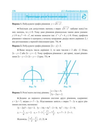 136 § 2. Квадратична функція
Вправа 1. Побудувати графік рівняння 2
4 .y x 
● Оскільки для допустимих значень х вираз 2
4 x набуває невід’єм-
них значень, то у  0. Тому дане рівняння рівносильне таким двом умовам:
у  0 та у2
= 4  х2
, які можна записати так: х2
+ у2
 4, у  0. Отже, графіком
рівняння є півколо із центром у початку координат, радіус якого дорівнює 2, і
яке розташоване у верхній півплощині (рис. 74). ●
Вправа 2. Побудувати графік рівняння 2 2.x y 
● Якщо модуль числа дорівнює 2, то цим числом є 2 або 2. Отже,
2х  у  2 або 2х  у  2. Тому графіком рівняння є дві прямі, задані рівнян-
нями 2х  у  2 і 2х  у  2 (рис. 75). ●
Рис. 74 Рис. 75
Вправа 3. Розв’язати систему рівнянь
2 5;
3 2 2.
x xy
y xy
 

 
● Додамо до першого рівняння системи друге рівняння, одержимо:
х + 3у = 7, звідки х  7  3у. Підставивши замість х вираз 7  3у в друге рів-
няння системи, матимемо:
3у  2у(7  3у) = 2; 3у  14у + 6у2
 2 = 0; 6у2
 11у  2 = 0;
у1 =
1
;
6
 у2 = 2. х1 
1 1
7 3 7 ;
6 2
    
 
х2  7  3  2  1.
Відповідь.
1 1
7 ; ,
2 6
 
 
(1; 2). ●
 