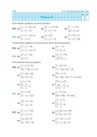 138 § 2. Квадратична функція
Розв’яжіть графічно систему рівнянь:
551. а)
2
2 0;
2;
y x x
x y
   

  
б)
2
2 2
1 0;
5;
x y
x y
   

 
в)
2
0;
0.
x y
x y
  

 
552. а)
2
2 1;
1;
y x x
y x
   

 
б) 2 2
;
2;
y x
x y
 

 
в)
2
2 2
2 7;
10.
x y
x y
  

 
Установіть графічно кількість розв’язків системи рівнянь:
553. а)
2 2
2
4;
2 2;
x y
y x x
  

  
б) 2
1;
4 .
xy
y x
 

 
554. а)
2 2
9;
1;
x y
xy
  


б)
2
4 ;
1 .
y x x
x y
  

 
Розв’яжіть систему рівнянь:
555. а) 2
1 0;
3 2 9;
x y
x xy y
  

  
б) 2 2
2 4;
3 2 8;
x y
x xy y
 

  
в)
2
5 14;
2 3 3;
x y
x y
  

 
г) 2
2 1;
( 1)( 2) 3 2 ;
x y
x y x xy
 

    
д)
4;
5 3
1;
x y
x y
 

  

е)
2 5;
4 1
2.
x y
x
x y x
 

   
556. а) 2 2
6;
2 ;
x y
x xy y
 

 
б)
4 3 ;
(2 1)( 1) 6 ;
x y
x y xy
 

  
в) 2
3 2 4;
2;
x y
x xy
 

 
г)
1;
2 3
4.
x y
x y
 

  

557. а)
2 2
2 2
25;
7;
x y
x y
  

 
б)
2 10;
2 2;
x y xy
x y xy
  

  
в)
2 5;
3 6;
xy x
xy y
 

  
г)
2
2
2 5;
2 6.
x x y
x x y
   

  
 