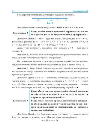 14 § 1. Нерівності
Геометрична ілюстрація властивості 1 подана на рисунку 3.
Рис. 3
Аналогічно можна довести твердження: якщо a > b і b > c, то a > c.
Властивість 2
Якщо до обох частин правильної нерівності додати од-
не й те саме число, то одержимо правильну нерівність.
Доведення. Нехай a < b і с — будь-яке число. Доведемо, що a + с < b + с.
Розглянемо різницю (a + с) – (b + c) = a + c – b – c = a – b. Оскільки a < b, то
a – b < 0, а тому й (a + с) – (b + c) < 0. Отже, a + с < b + с.
Аналогічно проводять доведення для випадку a > b і будь-якого
числа c. ●
Наслідок 1. Якщо від обох частин правильної нерівності відняти одне й
те саме число, то одержимо правильну нерівність.
Це твердження випливає з того, що віднімання від обох частин нерівно-
сті деякого числа с можна замінити додаванням до обох її частин числа –с.
Наслідок 2. Якщо деякий доданок перенести з однієї частини правиль-
ної нерівності в іншу, змінивши знак доданка на протилежний, то одержимо
правильну нерівність.
Доведення. Нехай а < b + c — правильна нерівність. Додамо до обох її
частин число с, одержимо правильну нерівність а + (–с) < b + c + (–с) або
а  с < b. Отже, якщо перенести доданок с у ліву частину нерівності, змінив-
ши його знак на протилежний, то одержимо правильну нерівність. ●
Властивість 3
Якщо обидві частини правильної нерівності помножи-
ти або поділити на одне й те саме додатне число, то
одержимо правильну нерівність.
Якщо обидві частини правильної нерівності помножи-
ти або поділити на одне й те саме від’ємне число і змі-
нити знак нерівності на протилежний, то одержимо
правильну нерівність.
Доведення. Нехай a < b. Доведемо, що aс < bс, якщо с — додатне число,
й aс > bс, якщо с — від’ємне число. Для цього розглянемо різницю:
ас  bс  c(a  b).
 