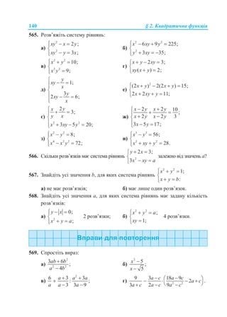 140 § 2. Квадратична функція
565. Розв’яжіть систему рівнянь:
а)
2
2
2 ;
3 ;
xy x y
xy y x
  

 
б)
2 2
2
6 9 225;
3 35;
x xy y
y xy
   

  
в)
2 2
2 2
10;
9;
x y
x y
  


г)
2 3;
( ) 2;
x y xy
xy x y
  

 
д)
1;
3
2 6;
y
xy
x
y
xy
x

 

  

е)
2
(2 ) 2(2 ) 15;
2 2 11;
x y x y
x xy y
    

  
є)
2 2
2
3;
3 5 20;
yx
y x
x xy y

 

   
ж)
2 2 10
;
2 2 3
3 5 17;
x y x y
x y x y
x y
 
 
 
  
з)
2 2
4 2 2
8;
72;
x y
x x y
  

 
и)
3 3
2 2
56;
28.
x y
x xy y
  

  
566. Скільки розв’язків має система рівнянь 2
2 3;
3
y x
x xy a
 

 
залежно від значень а?
567. Знайдіть усі значення b, для яких система рівнянь
2 2
1;
:
x y
x y b
  

 
а) не має розв’язків; б) має лише один розв’язок.
568. Знайдіть усі значення а, для яких система рівнянь має задану кількість
розв’язків:
а) 2
0;
;
y x
x y a
  

 
2 розв’язки; б)
2 2
;
1;
x y a
xy
  


4 розв’язки.
569. Спростіть вираз:
а)
2
2 2
3 6
;
4
ab b
a b


б)
2
5
;
5
x
x


в)
2
6 3 3
: ;
3 3 9
a a a
a a a
 

 
г) 2 2
9 3 18 9
2 .
3 2 9
a c a c
a c
a c a c a c
     
   
 
