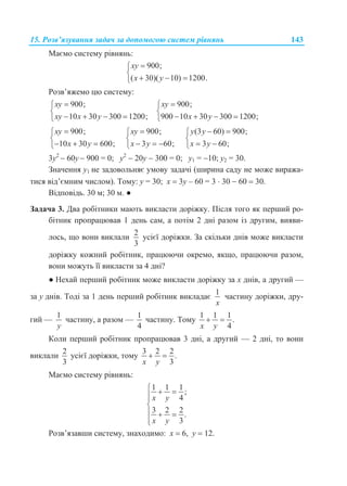 15. Розв’язування задач за допомогою систем рівнянь 143
Маємо систему рівнянь:
900;
( 30)( 10) 1200.
xy
x y


  
Розв’яжемо цю систему:
900;
10 30 300 1200;
xy
xy x y


   
900;
900 10 30 300 1200;
xy
x y


   
900;
10 30 600;
xy
x y


  
900;
3 60;
xy
x y


  
(3 60) 900;
3 60;
y y
x y
 

 
3y2
 60y  900 = 0; y2
 20y  300 = 0; y1 = 10; y2 = 30.
Значення y1 не задовольняє умову задачі (ширина саду не може виража-
тися від’ємним числом). Тому: y = 30; x  3y – 60 = 3  30  60  30.
Відповідь. 30 м; 30 м. ●
Задача 3. Два робітники мають викласти доріжку. Після того як перший ро-
бітник пропрацював 1 день сам, а потім 2 дні разом із другим, вияви-
лось, що вони виклали
2
3
усієї доріжки. За скільки днів може викласти
доріжку кожний робітник, працюючи окремо, якщо, працюючи разом,
вони можуть її викласти за 4 дні?
● Нехай перший робітник може викласти доріжку за x днів, а другий —
за y днів. Тоді за 1 день перший робітник викладає
1
x
частину доріжки, дру-
гий —
1
y
частину, а разом —
1
4
частину. Тому
1 1 1
.
4x y
 
Коли перший робітник пропрацював 3 дні, а другий — 2 дні, то вони
виклали
2
3
усієї доріжки, тому
3 2 2
.
3x y
 
Маємо систему рівнянь:
1 1 1
;
4
3 2 2
.
3
x y
x y
  


  

Розв’язавши систему, знаходимо: х  6, у  12.
 