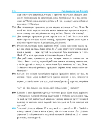 146 § 2. Квадратична функція
ліст у місто B й автомобіль у місто A прибули одночасно. Знайдіть шви-
дкості мотоцикліста та автомобіля, якщо мотоцикліст за 3 год проїж-
джає на 90 км більше, ніж автомобіль за 1 год і швидкість автомобіля не
перевищує 120 км/год.
594. Два екскаватори, працюючи разом, вирили котлован за 7 год 30 хв. За
який час може вирити котлован кожен екскаватор, працюючи окремо,
якщо одному з них потрібно на це часу на 8 год більше, ніж іншому?
595. Два трактори, працюючи разом, зорали поле за 2 дні. За скільки днів
може зорати все поле кожен трактор, працюючи окремо, якщо один з
них може зробити це на 3 дні швидше, ніж інший?
596. Резервуар, місткість якого дорівнює 25 м3
, можна наповнити водою че-
рез два крани за 2 год. Якщо перші 10 м3
води пропустити через перший
кран, а решту — через другий, то резервуар буде наповнено за 4 год.
Який об’єм води проходить через кожний кран за 1 год?
597. Два робітники, працюючи разом, можуть виконати замовлення за
10 год. Якщо спочатку перший робітник виконає половину замовлення,
а потім другий — решту, то замовлення буде виконано за 22 год 30 хв.
За який час кожний робітник, працюючи окремо, може виконати все за-
мовлення?
598. Батько і син можуть пофарбувати паркан, працюючи разом, за 4 год. За
скільки годин може пофарбувати паркан кожний з них, працюючи
окремо, якщо батькові для того, щоб пофарбувати
2
3
паркану, потрібно
часу на 1 год більше, ніж синові, щоб пофарбувати
1
4
паркану?
599. Кожний із двох принтерів друкує текстовий файл, обсяг якого дорівнює
180 сторінок. Перший принтер надрукував 6 сторінок за той самий час,
за який другий надрукував 5 сторінок. Скільки сторінок друкує кожний
принтер за хвилину, якщо перший закінчив друк на 1,5 хв швидше від
другого?
600. З першої ділянки зібрали 12 т полуниці, а з другої — 10 т. Знайдіть
площу кожної ділянки, коли відомо, що загальна площа обох ділянок
дорівнює 2 га і врожайність полуниці на першій ділянці на 2,5 т з гекта-
ра менша, ніж на другій.
 