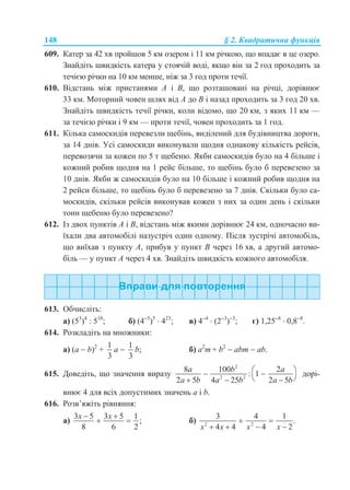 148 § 2. Квадратична функція
609. Катер за 42 хв пройшов 5 км озером і 11 км річкою, що впадає в це озеро.
Знайдіть швидкість катера у стоячій воді, якщо він за 2 год проходить за
течією річки на 10 км менше, ніж за 3 год проти течії.
610. Відстань між пристанями A і B, що розташовані на річці, дорівнює
33 км. Моторний човен шлях від A до B і назад проходить за 3 год 20 хв.
Знайдіть швидкість течії річки, коли відомо, що 20 км, з яких 11 км —
за течією річки і 9 км — проти течії, човен проходить за 1 год.
611. Кілька самоскидів перевезли щебінь, виділений для будівництва дороги,
за 14 днів. Усі самоскиди виконували щодня однакову кількість рейсів,
перевозячи за кожен по 5 т щебеню. Якби самоскидів було на 4 більше і
кожний робив щодня на 1 рейс більше, то щебінь було б перевезено за
10 днів. Якби ж самоскидів було на 10 більше і кожний робив щодня на
2 рейси більше, то щебінь було б перевезено за 7 днів. Скільки було са-
москидів, скільки рейсів виконував кожен з них за один день і скільки
тонн щебеню було перевезено?
612. Із двох пунктів A і B, відстань між якими дорівнює 24 км, одночасно ви-
їхали два автомобілі назустріч один одному. Після зустрічі автомобіль,
що виїхав з пункту A, прибув у пункт B через 16 хв, а другий автомо-
біль — у пункт A через 4 хв. Знайдіть швидкість кожного автомобіля.
613. Обчисліть:
a) (53
)4
: 510
; б) (45
)5
 423
; в) 44
 (23
)3
; г) 1,258
 0,88
.
614. Розкладіть на множники:
a) (а  b)2
+
1
3
a 
1
3
b; б) a2
m + b2
 abm  ab.
615. Доведіть, що значення виразу
2
2 2
8 100 2
: 1
2 5 4 25 2 5
a b a
a b a b a b
  
   
дорі-
внює 4 для всіх допустимих значень а і b.
616. Розв’яжіть рівняння:
а)
3 5 3 5 1
;
8 6 2
x x 
  б) 2 2
3 4 1
.
4 4 4 2x x x x
 
   
 