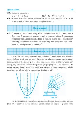 Цікаво знати 149
617. Доведіть нерівність:
a) а2
+ 25b2
 10аb; б) а2
 4а + b2
 2b + 6 > 0.
618. У класі кількість дівчат відноситься до кількості хлопців як 6 : 5. Чи
може кількість учнів цього класу дорівнювати 28?
619. В оранжереї виростили певну кількість тюльпанів. Якщо з них скласти
букети по 3 тюльпани в кожному, по 5 у кожному або по 7 у кожному,
то залишиться один тюльпан. Якщо ж скласти букети по 11 тюльпанів у
кожному, то зайвих тюльпанів не буде. Яку найменшу кількість тюль-
панів могли виростити в оранжереї?
Цікаво знати
Парабола має низку цікавих властивостей. Уявімо собі, що парабола
може відбивати світлові промені. Якщо на параболу падатиме пучок проме-
нів паралельно її осі симетрії, то після відбивання вони пройдуть через одну
точку, яку називають фокусом параболи (на рисунку 76 — це точка F). На-
впаки, якщо у фокусі параболи помістити джерело світла, то промені, відби-
вшись від параболи, підуть паралельно її осі симетрії.
Рис. 76 Рис. 77
На цій властивості параболи ґрунтується будова параболічних дзеркал
(рис. 77). Поверхня такого дзеркала утворюється внаслідок обертання пара-
 