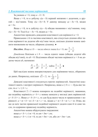 2. Властивості числових нерівностей 15
За умовою a < b, тому a – b < 0.
Якщо с > 0, то в добутку c(a  b) перший множник є додатним, а дру-
гий — від’ємним. Тому c(a  b) < 0. У даному випадку ас  bс < 0, звідки
ac < bc.
Якщо с < 0, то в добутку c(a  b) обидва множники є від’ємними, тому
c(a  b) > 0. Тоді й ас  bс > 0, звідки ac > bc.
Аналогічно проводять доведення властивості для нерівності a > b.
Правильною є й та частина властивості, яка стосується ділення обох ча-
стин нерівності на додатне або від’ємне число, оскільки ділення можна замі-
нити множенням на число, обернене дільнику. ●
Наслідок. Якщо а і b — числа одного знака й а < b, то
1 1
.
a b

Доведення. Оскільки а і b — числа одного знака (обидва додатні або
обидва від’ємні), то ab > 0. Поділивши обидві частини нерівності а < b на до-
датне число ab, матимемо:
;
a b
ab ab

1 1
,
b a
 тобто
1 1
.
a b
 ●
Цей наслідок можна використовувати для порівняння чисел, обернених
до даних. Наприклад, оскільки 2 2, то
1 1
.
22

Доведені властивості стосуються строгих нерівностей. Аналогічні влас-
тивості мають і нестрогі нерівності. Наприклад, якщо a ≥ b і с — будь-яке чи-
сло, то a + с ≥ b + с.
Властивості 2 і 3 можна поширити на подвійні нерівності, зваживши,
що подвійну нерівність a < b < c можна записати у вигляді двох нерівностей:
a < b і b < c. Якщо a < b і b < c, то для будь-якого числа m правильними є не-
рівності: a + m < b + m і b + m < c + m, звідки a + m < b + m < c + m. Отже, як-
що до всіх частин правильної подвійної нерівності додати одне й те саме чи-
сло, то одержимо правильну подвійну нерівність.
Аналогічно можна обґрунтувати твердження:
якщо a < b < c і m > 0, то am < bm < cm;
якщо a < b < c і m < 0, то am > bm > cm, або cm < bm < am.
 