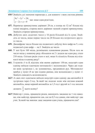 Запитання і вправи для повторення § 2 155
656*.Знайдіть усі значення параметра а, для кожного з яких система рівнянь
2 2
4 3 24;
2 0
x y
y x a
  

  
має лише один розв’язок.
657. Периметр прямокутника дорівнює 28 см, а площа на 12 см2
більша від
площі квадрата, сторона якого дорівнює меншій стороні прямокутника.
Знайдіть сторони прямокутника.
658. Добуток двох додатних чисел у 16 разів більший від їх суми. Знай-
діть ці числа, якщо перше число на 20 більше від потроєного друго-
го числа.
659. Двоцифрове число більше від подвоєного добутку його цифр на 5, а від
подвоєної суми цифр — на 3. Знайдіть це число.
660. У залі було 160 місць, розміщених однаковими рядами. Після того як
число місць у кожному ряду збільшили на 2 і додали ще один ряд, стало
210 місць. Скільки рядів стало в залі, якщо їх кількість більша від кіль-
кості місць в одному ряду?
661. З пунктів A та B, відстань між якими дорівнює 150 км, назустріч один
одному виїхали одночасно мотоцикліст і велосипедист. Через дві годи-
ни вони зустрілися і, не зупиняючись, продовжили рух. Мотоцикліст
прибув у пункт B на три години раніше, ніж велосипедист у пункт A.
Знайдіть швидкість велосипедиста.
662*. Із двох міст одночасно виїхали назустріч один одному два автомобілі й
зустрілися через 2 год. За який час подолає шлях між містами кожний
автомобіль, якщо перший автомобіль за 1,5 год і другий за 1 год загалом
долають
2
3
цього шляху?
663*.Майстер і учень, працюючи разом, виконують завдання на 1 год швид-
ше, ніж майстер, працюючи сам, але на 0,5 год довше, ніж майстер і два
учні. За який час виконає дане завдання один учень, працюючи сам?
 
