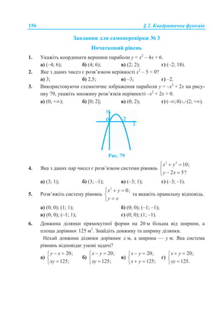 156 § 2. Квадратична функція
Завдання для самоперевірки № 3
Початковий рівень
1. Укажіть координати вершини параболи у = х2
– 4х + 6.
а) (–4; 6); б) (4; 6); в) (2; 2); г) (–2; 18).
2. Яке з даних чисел є розв’язком нерівності х2
– 5 < 0?
а) 3; б) 2,5; в) –3; г) –2.
3. Використовуючи схематичне зображення параболи у = –х2
+ 2х на рису-
нку 79, укажіть множину розв’язків нерівності –х2
+ 2х > 0.
а) (0; +); б) [0; 2]; в) (0; 2); г) (–; 0)  (2; +).
Рис. 79
4. Яка з даних пар чисел є розв’язком системи рівнянь
2 2
10;
2 5?
x y
y x
  

 
а) (3; 1); б) (3; –1); в) (–3; 1); г) (–3; –1).
5. Розв’яжіть систему рівнянь
2
0;x y
y x
  


та вкажіть правильну відповідь.
а) (0; 0); (1; 1); б) (0; 0); (–1; –1);
в) (0; 0); (–1; 1); г) (0; 0); (1; –1).
6. Довжина ділянки прямокутної форми на 20 м більша від ширини, а
площа дорівнює 125 м2
. Знайдіть довжину та ширину ділянки.
Нехай довжина ділянки дорівнює х м, а ширина — у м. Яка система
рівнянь відповідає умові задачі?
а)
20;
125;
y x
xy
 


б)
20;
125;
x y
xy
 


в)
20;
125;
x y
x y
 

 
г)
20;
125.
x y
xy
 


 