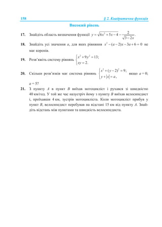 158 § 2. Квадратична функція
Високий рівень
17. Знайдіть область визначення функції 2 2
6 5 4 .
3 2
y x x
x
   

18. Знайдіть усі значення a, для яких рівняння 2
( 2) 3 6 0x a x a     не
має коренів.
19. Розв’яжіть систему рівнянь
2 2
9 13;
2.
x y
xy
  


20. Скільки розв’язків має система рівнянь
2 2
( 2) 9;
,
x y
y x a
   

 
якщо а = 0;
а = 5?
21. З пункту A в пункт B виїхав мотоцикліст і рухався зі швидкістю
40 км/год. У той же час назустріч йому з пункту B виїхав велосипедист
і, проїхавши 4 км, зустрів мотоцикліста. Коли мотоцикліст прибув у
пункт B, велосипедист перебував на відстані 15 км від пункту A. Знай-
діть відстань між пунктами та швидкість велосипедиста.
 