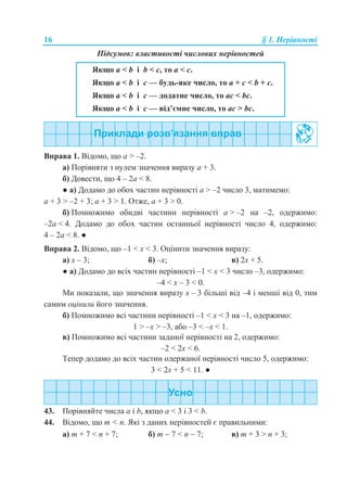 16 § 1. Нерівності
Підсумок: властивості числових нерівностей
Якщо a < b і b < c, то a < c.
Якщо a < b і с — будь-яке число, то a + с < b + с.
Якщо a < b і с — додатне число, то aс < bс.
Якщо a < b і с — від’ємне число, то aс > bс.
Вправа 1. Відомо, що a > –2.
а) Порівняти з нулем значення виразу а + 3.
б) Довести, що 4 – 2а < 8.
● а) Додамо до обох частин нерівності а > –2 число 3, матимемо:
a + 3 > –2 + 3; a + 3 > 1. Отже, a + 3 > 0.
б) Помножимо обидві частини нерівності а > –2 на –2, одержимо:
–2a < 4. Додамо до обох частин останньої нерівності число 4, одержимо:
4 – 2а < 8. ●
Вправа 2. Відомо, що –1 < x < 3. Оцінити значення виразу:
а) x – 3; б) –x; в) 2x + 5.
● а) Додамо до всіх частин нерівності –1 < x < 3 число –3, одержимо:
–4 < x – 3 < 0.
Ми показали, що значення виразу x – 3 більші від –4 і менші від 0, тим
самим оцінили його значення.
б) Помножимо всі частини нерівності –1 < x < 3 на –1, одержимо:
1 > –x > –3, або –3 < –x < 1.
в) Помножимо всі частини заданої нерівності на 2, одержимо:
–2 < 2x < 6.
Тепер додамо до всіх частин одержаної нерівності число 5, одержимо:
3 < 2x + 5 < 11. ●
43. Порівняйте числа a і b, якщо a < 3 і 3 < b.
44. Відомо, що m < n. Які з даних нерівностей є правильними:
а) m + 7 < n + 7; б) m  7 < n  7; в) m + 3 > n + 3;
 