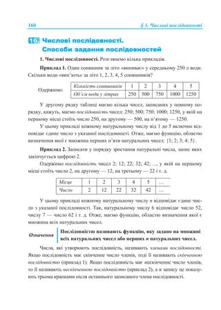 160 § 3. Числові послідовності
1. Числові послідовності. Розглянемо кілька прикладів.
Приклад 1. Один соняшник за літо «випиває» у середньому 250 л води.
Скільки води «вип’ють» за літо 1, 2, 3, 4, 5 соняшників?
Одержимо:
Кількість соняшників 1 2 3 4 5
Об’єм води у літрах 250 500 750 1000 1250
У другому рядку таблиці маємо кілька чисел, записаних у певному по-
рядку, кажуть, маємо послідовність чисел: 250; 500; 750; 1000; 1250, у якій на
першому місці стоїть число 250, на другому — 500, на п’ятому — 1250.
У цьому прикладі кожному натуральному числу від 1 до 5 включно від-
повідає єдине число з указаної послідовності. Отже, маємо функцію, областю
визначення якої є множина перших п’яти натуральних чисел: {1; 2; 3; 4; 5}.
Приклад 2. Записати у порядку зростання натуральні числа, запис яких
закінчується цифрою 2.
Одержимо послідовність чисел 2; 12; 22; 32; 42; ..., у якій на першому
місці стоїть число 2, на другому — 12, на третьому — 22 і т. д.
Місце 1 2 3 4 5 …
Число 2 12 22 32 42 …
У цьому прикладі кожному натуральному числу n відповідає єдине чис-
ло з указаної послідовності. Так, натуральному числу 6 відповідає число 52,
числу 7 — число 62 і т. д. Отже, маємо функцію, областю визначення якої є
множина всіх натуральних чисел.
Означення
Послідовністю називають функцію, яку задано на множині
всіх натуральних чисел або перших n натуральних чисел.
Числа, які утворюють послідовність, називають членами послідовності.
Якщо послідовність має скінченне число членів, тоді її називають скінченною
послідовністю (приклад 1). Якщо послідовність має нескінченне число членів,
то її називають нескінченною послідовністю (приклад 2), а в запису це показу-
ють трьома крапками після останнього записаного члена послідовності.
 