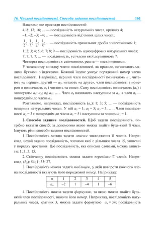 16. Числові послідовності. Способи задання послідовностей 161
Наведемо ще приклади послідовностей:
4; 8; 12; 16; ... — послідовність натуральних чисел, кратних 4;
–1; –2; –3; –4; ... — послідовність від’ємних цілих чисел;
1
;
2
1
;
3
1
;
4
1
;
5
... — послідовність правильних дробів з чисельником 1;
1; 2; 3; 4; 5; 6; 7; 8; 9 — послідовність одноцифрових натуральних чисел;
7; 7; 7; 7; ... — послідовність, усі члени якої дорівнюють 7.
Четверта послідовність є скінченною, решта — нескінченними.
У загальному випадку члени послідовності, як правило, позначають ма-
лими буквами з індексами. Кожний індекс указує порядковий номер члена
послідовності. Наприклад, перший член послідовності позначають a1, чита-
ють «a перше», другий — a2, читають «a друге», член послідовності з номе-
ром n позначають an і читають «a енне». Саму послідовність позначають (an) і
записують: a1; a2; a3; a4; … . Член a4 називають наступним за a3, а член a3 —
попереднім до члена a4.
Розглянемо, наприклад, послідовність (an): 1; 3; 5; ... — послідовність
непарних натуральних чисел. У ній a1 = 1; a2 = 3; a3 = 5; … . Член послідов-
ності a2 = 3 є попереднім до члена a3 = 5 і наступним за членом a1 = 1.
2. Способи задання послідовностей. Щоб задати послідовність, по-
трібно вказати спосіб, за допомогою якого можна знайти будь-який її член.
Існують різні способи задання послідовностей.
1. Послідовність можна задати описом знаходження її членів. Напри-
клад, нехай задано послідовність, членами якої є дільники числа 15, записані
у порядку зростання. Цю послідовність, яка описана словами, можна записа-
ти: 1; 3; 5; 15.
2. Скінченну послідовність можна задати переліком її членів. Напри-
клад, (bn): 54; 1; 33; 27.
3. Послідовність можна задати таблицею, у якій навпроти кожного чле-
на послідовності вказують його порядковий номер. Наприклад:
n 1 2 3 4 5
аn –2 1 –4 1 –6
4. Послідовність можна задати формулою, за якою можна знайти будь-
який член послідовності, знаючи його номер. Наприклад, послідовність нату-
ральних чисел, кратних 3, можна задати формулою аn = 3n; послідовність
 