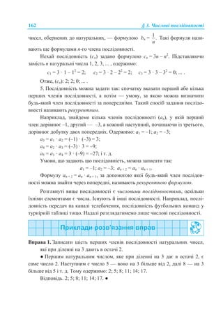 162 § 3. Числові послідовності
чисел, обернених до натуральних, — формулою bn =
1
.
n
Такі формули нази-
вають ще формулами n-го члена послідовності.
Нехай послідовність (cn) задано формулою cn = 3n – n2
. Підставляючи
замість n натуральні числа 1, 2, 3, ... , одержимо:
с1 = 3 · 1 – 12
= 2; с2 = 3 · 2 – 22
= 2; с3 = 3 · 3 – 32
= 0; ... .
Отже, (cn): 2; 2; 0; ... .
5. Послідовність можна задати так: спочатку вказати перший або кілька
перших членів послідовності, а потім — умову, за якою можна визначити
будь-який член послідовності за попередніми. Такий спосіб задання послідо-
вності називають рекурентним.
Наприклад, знайдемо кілька членів послідовності (an), у якій перший
член дорівнює –1, другий — –3, а кожний наступний, починаючи із третього,
дорівнює добутку двох попередніх. Одержимо: a1 = –1; a2 = –3;
a3 = a1 · a2 = (–1) · (–3) = 3;
a4 = a2 · a3 = (–3) · 3 = –9;
a5 = a3 · a4 = 3 · (–9) = –27; і т. д.
Умови, що задають цю послідовність, можна записати так:
a1 = –1; a2 = –3; an + 2 = an · an + 1.
Формулу an + 2 = an · an + 1, за допомогою якої будь-який член послідов-
ності можна знайти через попередні, називають рекурентною формулою.
Розглянуті вище послідовності є числовими послідовностями, оскільки
їхніми елементами є числа. Існують й інші послідовності. Наприклад, послі-
довність передач на каналі телебачення, послідовність футбольних команд у
турнірній таблиці тощо. Надалі розглядатимемо лише числові послідовності.
Вправа 1. Записати шість перших членів послідовності натуральних чисел,
які при діленні на 3 дають в остачі 2.
● Першим натуральним числом, яке при діленні на 3 дає в остачі 2, є
саме число 2. Наступним є число 5 — воно на 3 більше від 2, далі 8 — на 3
більше від 5 і т. д. Тому одержимо: 2; 5; 8; 11; 14; 17.
Відповідь. 2; 5; 8; 11; 14; 17. ●
 