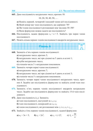 164 § 3. Числові послідовності
665. Дано послідовність натуральних чисел, кратних 10:
10; 20; 30; 40; 50; ... .
а) Назвіть перший, четвертий і восьмий члени цієї послідовності.
б) Який номер має член послідовності, що дорівнює 70?
в) Які члени послідовності розташовані між числами 30 і 90?
г) Якою формулою можна задати цю послідовність?
666. Послідовність задано формулою xn = n + 5. Знайдіть три перші члени
послідовності.
667. Назвіть кілька перших членів послідовності квадратів натуральних чисел.
668. Запишіть п’ять перших членів послідовності:
а) натуральних чисел, кратних 5;
б) натуральних чисел, які при діленні на 5 дають в остачі 1;
в) кубів натуральних чисел;
г) степенів числа 3 з натуральним показником.
669. Запишіть чотири перші члени послідовності:
а) натуральних чисел, кратних 7;
б) натуральних чисел, які при діленні на 4 дають в остачі 3;
в) степенів числа 5 з натуральним показником.
670. Запишіть чотири перші члени послідовності натуральних чисел, крат-
них 4. Задайте цю послідовність формулою та знайдіть сотий член пос-
лідовності.
671. Запишіть п’ять перших членів послідовності квадратів натуральних
чисел. Задайте цю послідовність формулою та знайдіть 15-й член послі-
довності.
672. Дано послідовність (cn). Запишіть:
а) член послідовності, наступний за c15; ck;
б) член послідовності, попередній до c8; ck;
в) члени послідовності, які розташовані між c3 і c7; ck і 3kc  .
673. Знайдіть п’ять перших членів послідовності, заданої формулою:
а) аn = 3n + 5; б) xn = 2n2
; в) сn = (–1)n
; г)
30
.nb
n

 